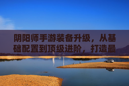 阴阳师手游装备升级,从基础配置到顶级进阶,打造最强式神战力体系
