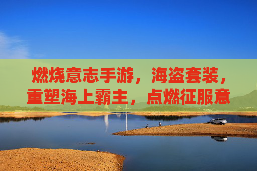 燃烧意志手游,海盗套装,重塑海上霸主,点燃征服意志的终极装备,燃烧意志手游海盗套装,重塑海上霸主,点燃征服意志的终极装备