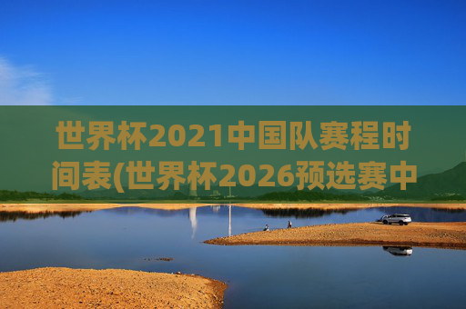 世界杯2021中国队赛程时间表(世界杯2026预选赛中国队赛程)