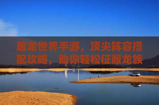 屠龙世界手游，顶尖阵容搭配攻略，助你轻松征服龙族挑战！