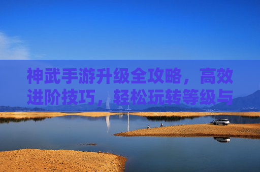 神武手游升级全攻略，高效进阶技巧，轻松玩转等级与实力，神武手游升级全攻略，高效进阶技巧，轻松玩转等级与实力