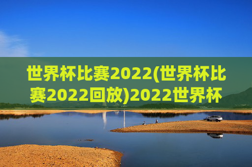 世界杯比赛2022(世界杯比赛2022回放)2022世界杯比赛及回放集锦