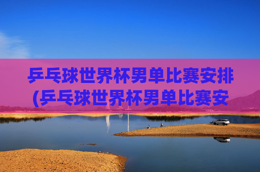 乒乓球世界杯男单比赛安排(乒乓球世界杯男单比赛安排表)
