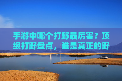 手游中哪个打野最厉害？顶级打野盘点，谁是真正的野王？