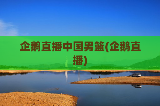 企鹅直播中国男篮(企鹅直播)