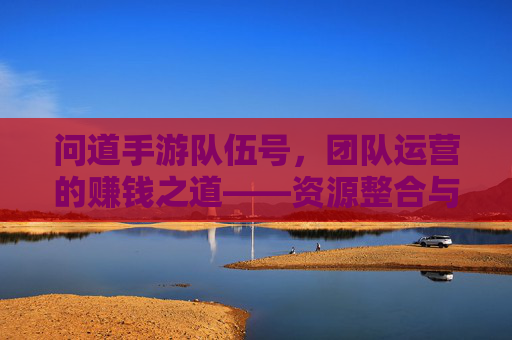 问道手游队伍号,团队运营的赚钱之道——资源整合与效率提升的秘密