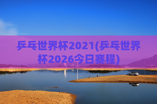 乒乓世界杯2021(乒乓世界杯2026今日赛程)