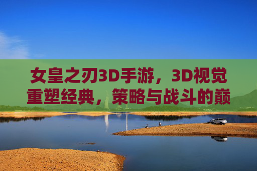 女皇之刃3D手游,3D视觉重塑经典,策略与战斗的巅峰对决