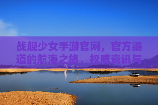 战舰少女手游官网，官方渠道的航海之旅，权威资讯与资源一站搞定