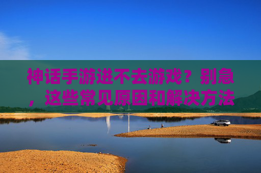 神话手游进不去游戏?别急,这些常见原因和解决方法帮你快速解决!