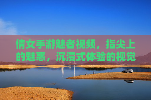 倩女手游魅者视频，指尖上的魅惑，沉浸式体验的视觉盛宴