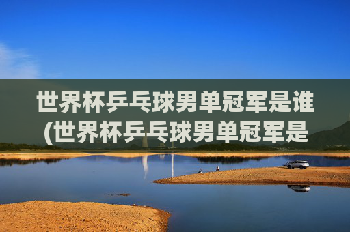 世界杯乒乓球男单冠军是谁(世界杯乒乓球男单冠军是谁)