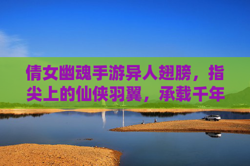倩女幽魂手游异人翅膀，指尖上的仙侠羽翼，承载千年传说与飞升之梦