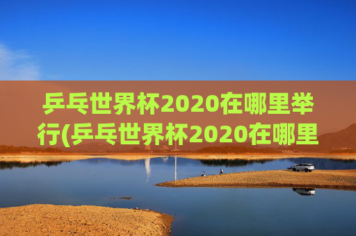 乒乓世界杯2020在哪里举行(乒乓世界杯2020在哪里举行的)
