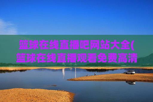 篮球在线直播吧网站大全(篮球在线直播观看免费高清)篮球在线直播吧网站大全(篮球在线直播观看免费高清)