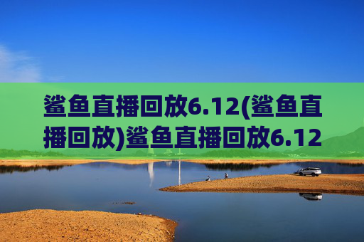 鲨鱼直播回放6.12(鲨鱼直播回放)鲨鱼直播回放6.12(6月12日鲨鱼直播完整回放)