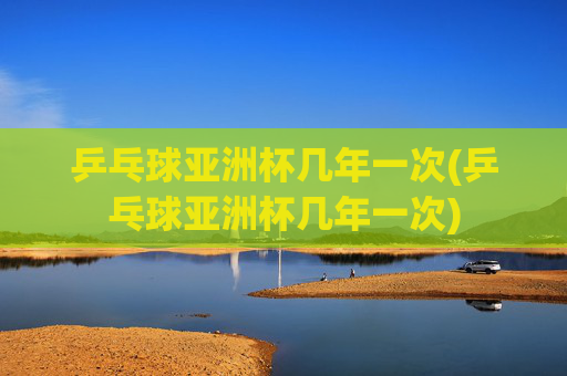 乒乓球亚洲杯几年一次(乒乓球亚洲杯几年一次)