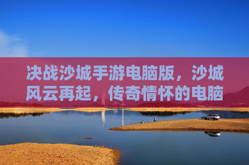 决战沙城手游电脑版,沙城风云再起,传奇情怀的电脑端新篇章