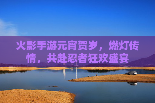 火影手游元宵贺岁,燃灯传情,共赴忍者狂欢盛宴