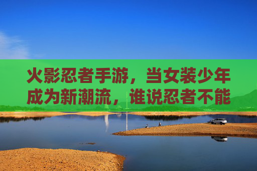 火影忍者手游,当女装少年成为新潮流,谁说忍者不能女扮男装?火影手游女装少年成新潮流,谁说忍者不能女扮男装?