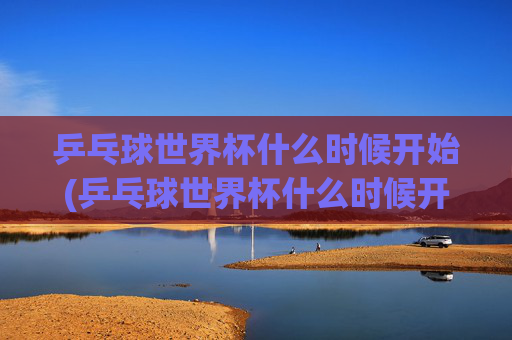 乒乓球世界杯什么时候开始(乒乓球世界杯什么时候开始)