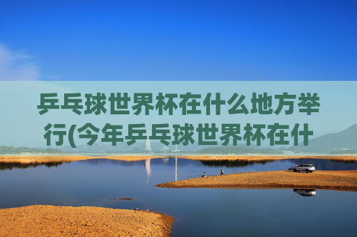 乒乓球世界杯在什么地方举行(今年乒乓球世界杯在什么地方举行)2024乒乓球世界杯举办地点,具体城市及场馆介绍