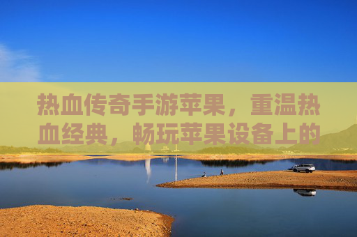 热血传奇手游苹果,重温热血经典,畅玩苹果设备上的传奇新体验