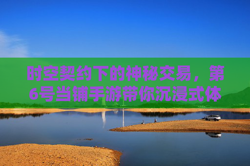 时空契约下的神秘交易,第6号当铺手游带你沉浸式体验异世界冒险