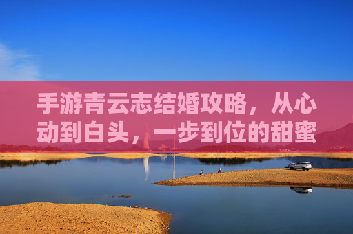 手游青云志结婚攻略,从心动到白头,一步到位的甜蜜步骤