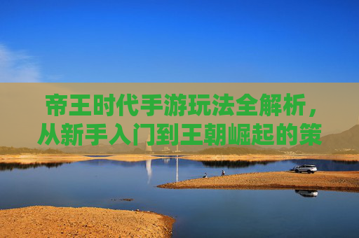 帝王时代手游玩法全解析，从新手入门到王朝崛起的策略指南