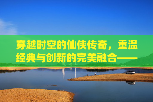 穿越时空的仙侠传奇,重温经典与创新的完美融合——轩辕剑之天之痕手游深度体验