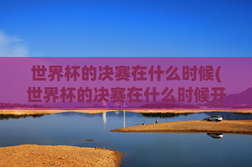 世界杯的决赛在什么时候(世界杯的决赛在什么时候开始)世界杯决赛时间（世界杯决赛具体开始时间）
