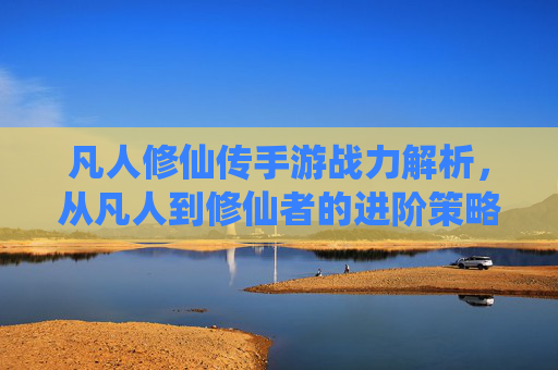 凡人修仙传手游战力解析，从凡人到修仙者的进阶策略与提升路径