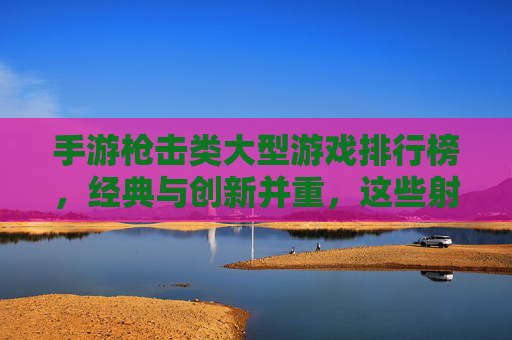手游枪击类大型游戏排行榜，经典与创新并重，这些射击游戏引领潮流