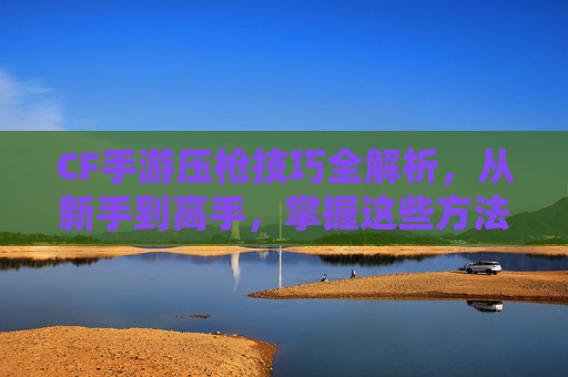 CF手游压枪技巧全解析,从新手到高手,掌握这些方法轻松制霸射击战场