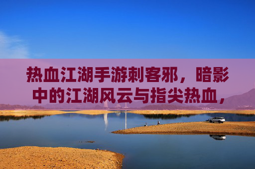 热血江湖手游刺客邪，暗影中的江湖风云与指尖热血，热血江湖手游刺客邪，暗影江湖的指尖热血与江湖风云