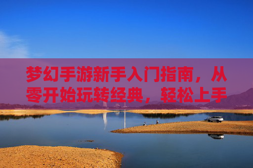 梦幻手游新手入门指南,从零开始玩转经典,轻松上手不迷茫