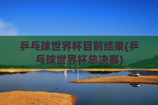 乒乓球世界杯目前结果(乒乓球世界杯总决赛)