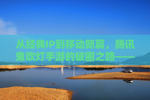 从经典IP到移动新篇，腾讯鬼吹灯手游的破圈之路——IP传承与玩法创新的双向奔赴