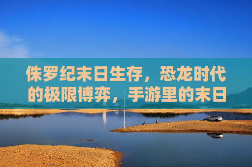 侏罗纪末日生存，恐龙时代的极限博弈，手游里的末日求生新体验