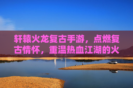 轩辕火龙复古手游，点燃复古情怀，重温热血江湖的火焰传奇