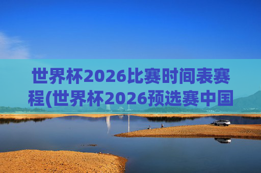 世界杯2026比赛时间表赛程(世界杯2026预选赛中国队赛程)