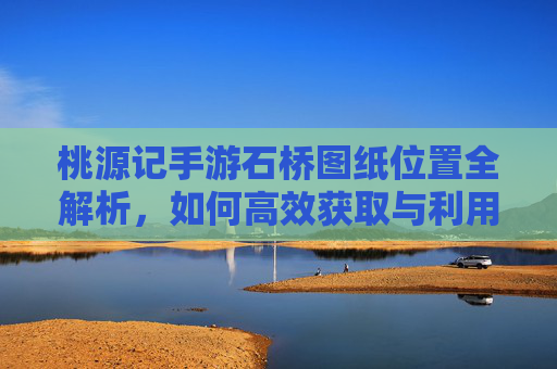 桃源记手游石桥图纸位置全解析，如何高效获取与利用？