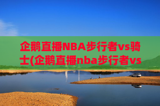 企鹅直播NBA步行者vs骑士(企鹅直播nba步行者vs骑士回放)