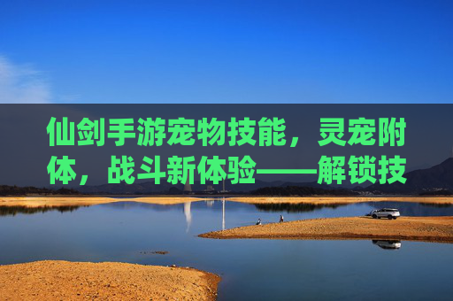 仙剑手游宠物技能,灵宠附体,战斗新体验——解锁技能,让萌宠成为你的最强伙伴