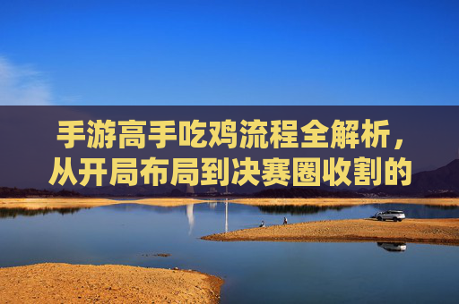 手游高手吃鸡流程全解析,从开局布局到决赛圈收割的全局策略