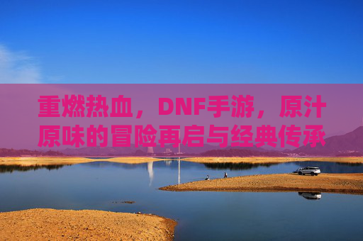 重燃热血,DNF手游,原汁原味的冒险再启与经典传承,重燃热血,DNF手游,原汁原味经典冒险再启