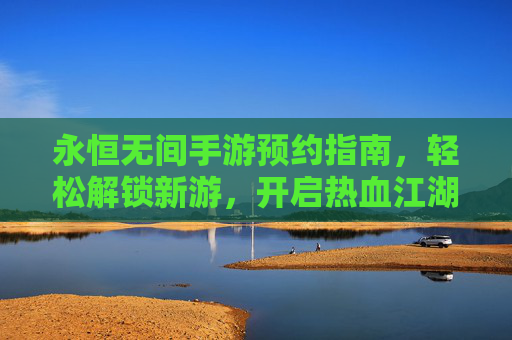 永恒无间手游预约指南,轻松解锁新游,开启热血江湖之旅