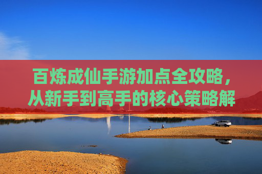 百炼成仙手游加点全攻略,从新手到高手的核心策略解析