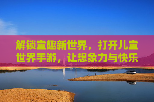 解锁童趣新世界,打开儿童世界手游,让想象力与快乐同行